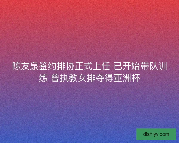 陈友泉签约排协正式上任 已开始带队训练 曾执教女排夺得亚洲杯