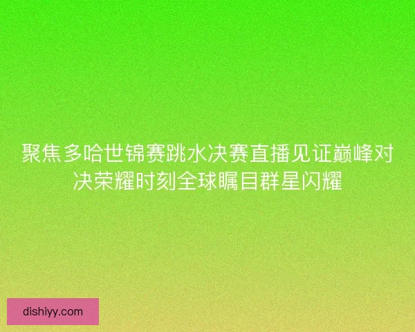 聚焦多哈世锦赛跳水决赛直播见证巅峰对决荣耀时刻全球瞩目群星闪耀