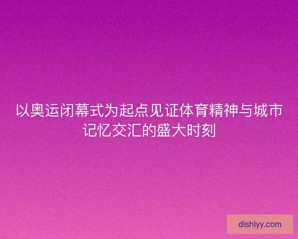 以奥运闭幕式为起点见证体育精神与城市记忆交汇的盛大时刻
