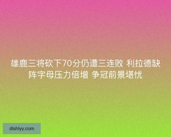 雄鹿三将砍下70分仍遭三连败 利拉德缺阵字母压力倍增 争冠前景堪忧