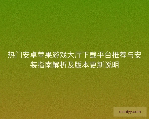 热门安卓苹果游戏大厅下载平台推荐与安装指南解析及版本更新说明