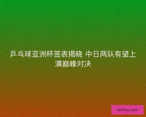乒乓球亚洲杯签表揭晓 中日两队有望上演巅峰对决
