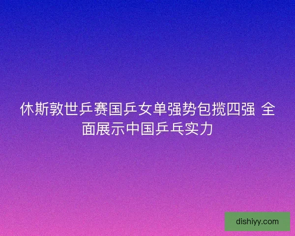 休斯敦世乒赛国乒女单强势包揽四强 全面展示中国乒乓实力