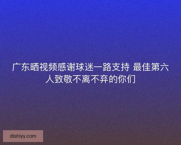 广东晒视频感谢球迷一路支持 最佳第六人致敬不离不弃的你们