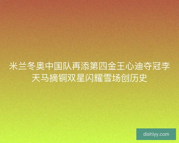 米兰冬奥中国队再添第四金王心迪夺冠李天马摘铜双星闪耀雪场创历史