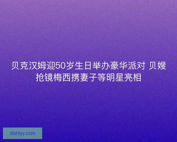 贝克汉姆迎50岁生日举办豪华派对 贝嫂抢镜梅西携妻子等明星亮相