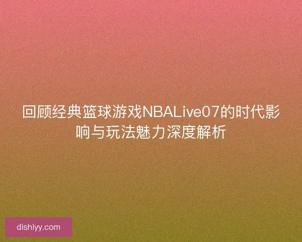 回顾经典篮球游戏NBALive07的时代影响与玩法魅力深度解析