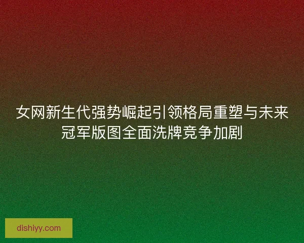 女网新生代强势崛起引领格局重塑与未来冠军版图全面洗牌竞争加剧