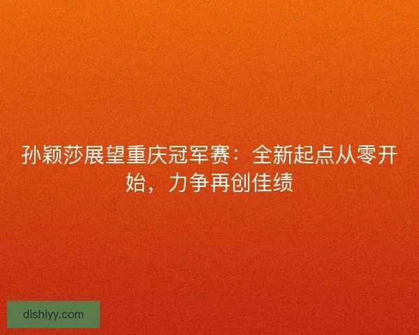 孙颖莎展望重庆冠军赛：全新起点从零开始，力争再创佳绩