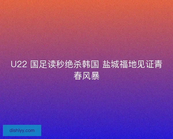 U22 国足读秒绝杀韩国 盐城福地见证青春风暴