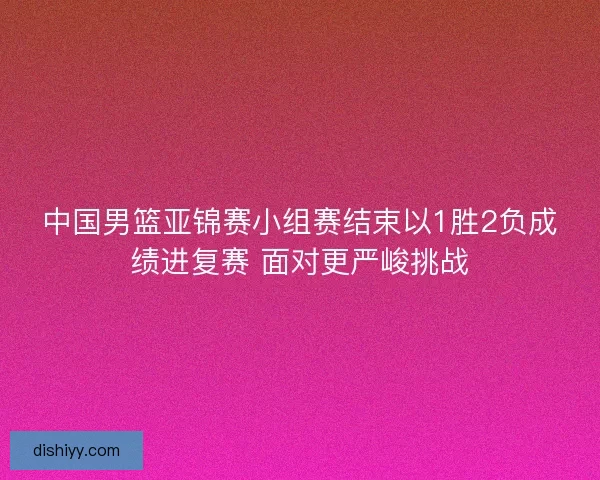 中国男篮亚锦赛小组赛结束以1胜2负成绩进复赛 面对更严峻挑战