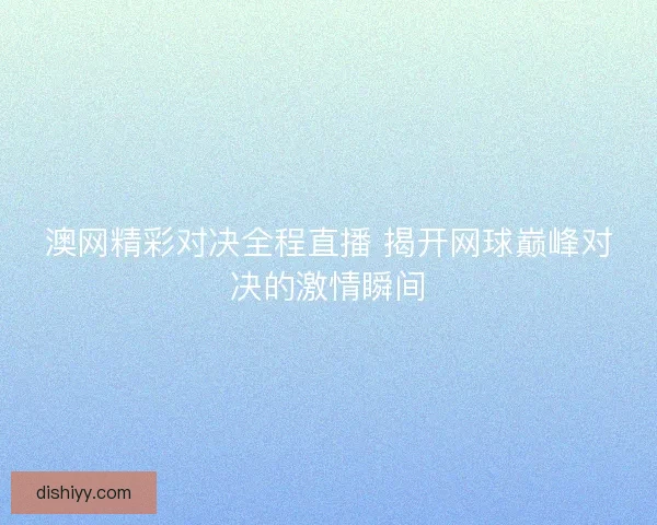 澳网精彩对决全程直播 揭开网球巅峰对决的激情瞬间