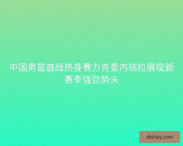 中国男篮首战热身赛力克委内瑞拉展现新赛季强劲势头