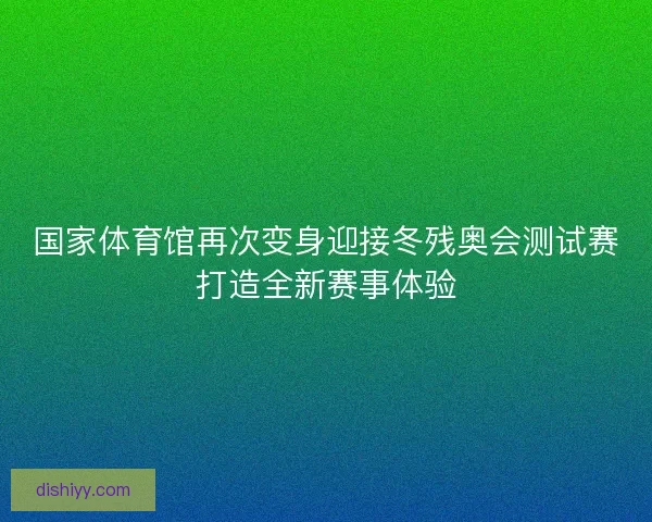 国家体育馆再次变身迎接冬残奥会测试赛打造全新赛事体验