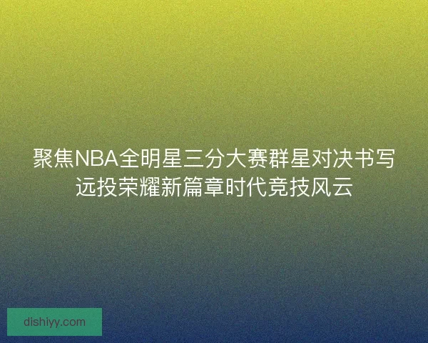 聚焦NBA全明星三分大赛群星对决书写远投荣耀新篇章时代竞技风云