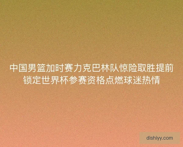 中国男篮加时赛力克巴林队惊险取胜提前锁定世界杯参赛资格点燃球迷热情