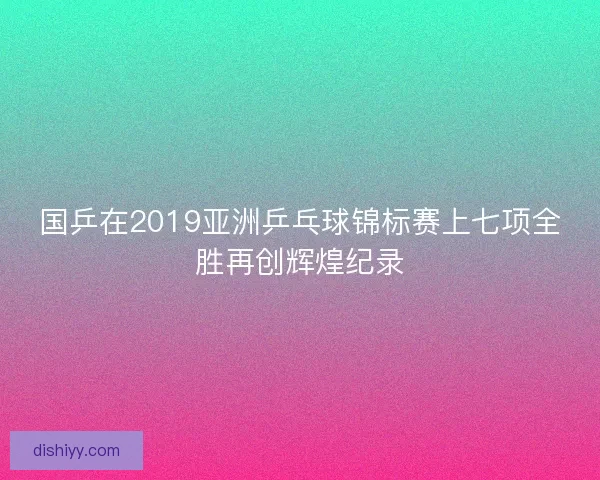 国乒在2019亚洲乒乓球锦标赛上七项全胜再创辉煌纪录