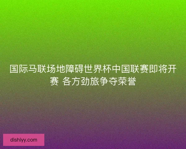 国际马联场地障碍世界杯中国联赛即将开赛 各方劲旅争夺荣誉