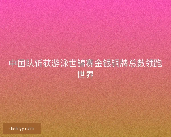 中国队斩获游泳世锦赛金银铜牌总数领跑世界